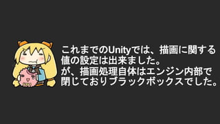 これまでのUnityでは、描画に関する
値の設定は出来ました。
が、描画処理自体はエンジン内部で
閉じておりブラックボックスでした。
 