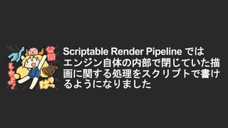 Scriptable Render Pipeline では
エンジン自体の内部で閉じていた描
画に関する処理をスクリプトで書け
るようになりました
 