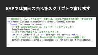 SRPでは描画の流れをスクリプトで書けます
// 描画時にコールバックされます。引数contextに対して描画命令を発行していきます
void Render(ScriptableRenderContext context, Camera[] cameras) {
foreach (var camera in cameras){
// まず Camera毎のShader のパラメーターセットアップして&hellip;
SetupShaderParams(camera);
// スクリプトで決めたルールでカリングをして&hellip;
var res = CullResults.Cull(ref cullingParams, context, ref cull);
// そしてカリングして得た Rendererを引数で指定したルールで描画します
context.DrawRenderers(res.visibleRenderers, ref settings, filterSettings);
}
}
 