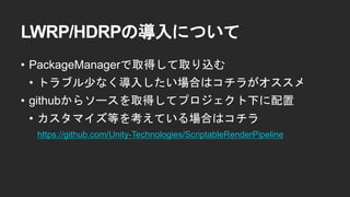 LWRP/HDRPの導入について
&bull; PackageManagerで取得して取り込む
&bull; トラブル少なく導入したい場合はコチラがオススメ
&bull; githubからソースを取得してプロジェクト下に配置
&bull; カスタマイズ等を考えている場合はコチラ
https://github.com/Unity-Technologies/ScriptableRenderPipeline
 
