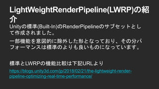 LightWeightRenderPipeline(LWRP)の紹
介
Unityの標準(Built-In)のRenderPipelineのサブセットとし
て作成されました。
一部機能を意図的に除外した形となっており、その分パ
フォーマンスは標準のよりも良いものになっています。
標準とLWRPの機能比較は下記URLより
https://blogs.unity3d.com/jp/2018/02/21/the-lightweight-render-
pipeline-optimizing-real-time-performance/
 