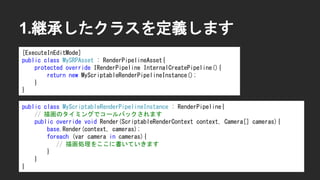 1.継承したクラスを定義します
[ExecuteInEditMode]
public class MySRPAsset : RenderPipelineAsset{
protected override IRenderPipeline InternalCreatePipeline(){
return new MyScriptableRenderPipelineInstance();
}
}
public class MyScriptableRenderPipelineInstance : RenderPipeline{
// 描画のタイミングでコールバックされます
public override void Render(ScriptableRenderContext context, Camera[] cameras){
base.Render(context, cameras);
foreach (var camera in cameras){
// 描画処理をここに書いていきます
}
}
}
 
