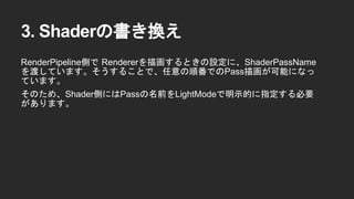 3. Shaderの書き換え
RenderPipeline側で Rendererを描画するときの設定に、ShaderPassName
を渡しています。そうすることで、任意の順番でのPass描画が可能になっ
ています。
そのため、Shader側にはPassの名前をLightModeで明示的に指定する必要
があります。
 