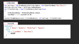 var settings = new DrawRendererSettings(camera, new ShaderPassName("BasicPass"));
settings.sorting.flags = SortFlags.CommonOpaque;
var filterSettings = new FilterRenderersSettings(true)
{
renderQueueRange = RenderQueueRange.opaque,
layerMask = 1 << LayerDefine.BG
};
context.DrawRenderers(cull.visibleRenderers, ref settings, filterSettings);
SubShader{
Tags { "Queue"=&ldquo;Geometry" "RenderType"=&ldquo;Opaque"}
Pass{
Tags { "LightMode" = "BasicPass"}
....処理等
}
}
C#側の処理
Shader側
 