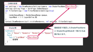 var settings = new DrawRendererSettings(camera, new ShaderPassName("BasicPass"));
settings.sorting.flags = SortFlags.CommonOpaque;
var filterSettings = new FilterRenderersSettings(true)
{
renderQueueRange = RenderQueueRange.opaque,
layerMask = 1 << LayerDefine.BG
};
context.DrawRenderers(cull.visibleRenderers, ref settings, filterSettings);
SubShader{
Tags { "Queue"=&ldquo;Geometry" "RenderType"=&ldquo;Opaque"}
Pass{
Tags { "LightMode" = "BasicPass"}
....処理等
}
}
C#側の処理
Shader側 描画設定で指定したShaderPassName
と ShaderのLightModeを一致させる必
要があります。
 