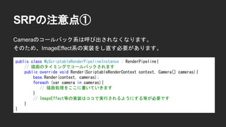 SRPの注意点①
Cameraのコールバック系は呼び出されなくなります。
そのため、ImageEffect系の実装をし直す必要があります。
public class MyScriptableRenderPipelineInstance : RenderPipeline{
// 描画のタイミングでコールバックされます
public override void Render(ScriptableRenderContext context, Camera[] cameras){
base.Render(context, cameras);
foreach (var camera in cameras){
// 描画処理をここに書いていきます
}
// ImageEffect等の実装はココで実行されるようにする等が必要です
}
}
 