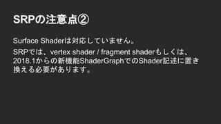 SRPの注意点②
Surface Shaderは対応していません。
SRPでは、vertex shader / fragment shaderもしくは、
2018.1からの新機能ShaderGraphでのShader記述に置き
換える必要があります。
 