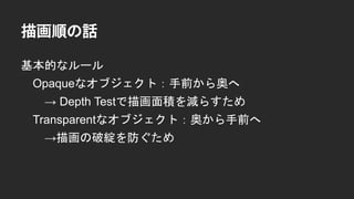 描画順の話
基本的なルール
Opaqueなオブジェクト：手前から奥へ
&rarr; Depth Testで描画面積を減らすため
Transparentなオブジェクト：奥から手前へ
&rarr;描画の破綻を防ぐため
 