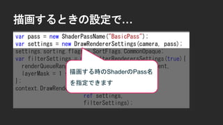 描画するときの設定で&hellip;
var pass = new ShaderPassName("BasicPass");
var settings = new DrawRendererSettings(camera, pass);
settings.sorting.flags = SortFlags.CommonOpaque;
var filterSettings = new FilterRenderersSettings(true){
renderQueueRange = RenderQueueRange.transparent,
layerMask = 1 << LayerDefine.BG
};
context.DrawRenderers(cull.visibleRenderers,
ref settings,
filterSettings);
描画する時のShaderのPass名
を指定できます
 