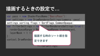 描画するときの設定で&hellip;
var pass = new ShaderPassName("BasicPass");
var settings = new DrawRendererSettings(camera, pass);
settings.sorting.flags = SortFlags.CommonOpaque;
var filterSettings = new FilterRenderersSettings(true){
renderQueueRange = RenderQueueRange.transparent,
layerMask = 1 << LayerDefine.BG
};
context.DrawRenderers(cull.visibleRenderers,
ref settings,
filterSettings);
描画する時のソート順を指
定できます
 