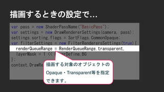 描画するときの設定で&hellip;
var pass = new ShaderPassName("BasicPass");
var settings = new DrawRendererSettings(camera, pass);
settings.sorting.flags = SortFlags.CommonOpaque;
var filterSettings = new FilterRenderersSettings(true){
renderQueueRange = RenderQueueRange.transparent,
layerMask = 1 << LayerDefine.BG
};
context.DrawRenderers(cull.visibleRenderers,
ref settings,
filterSettings);
描画する対象のオブジェクトの
Opaque・Transparent等を指定
できます。
 