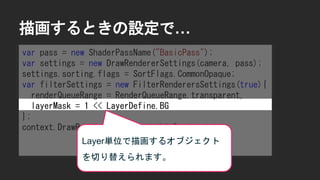 描画するときの設定で&hellip;
var pass = new ShaderPassName("BasicPass");
var settings = new DrawRendererSettings(camera, pass);
settings.sorting.flags = SortFlags.CommonOpaque;
var filterSettings = new FilterRenderersSettings(true){
renderQueueRange = RenderQueueRange.transparent,
layerMask = 1 << LayerDefine.BG
};
context.DrawRenderers(cull.visibleRenderers,
ref settings,
filterSettings);
Layer単位で描画するオブジェクト
を切り替えられます。
 