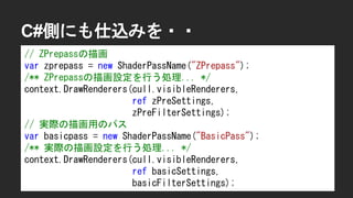 C#側にも仕込みを・・
// ZPrepassの描画
var zprepass = new ShaderPassName("ZPrepass");
/** ZPrepassの描画設定を行う処理... */
context.DrawRenderers(cull.visibleRenderers,
ref zPreSettings,
zPreFilterSettings);
// 実際の描画用のパス
var basicpass = new ShaderPassName("BasicPass");
/** 実際の描画設定を行う処理... */
context.DrawRenderers(cull.visibleRenderers,
ref basicSettings,
basicFilterSettings);
 