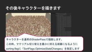 その後キャラクターを描きます
キャラクターを通常のShaderPassで描画します。
この時、マテリアル切り替えを最小に抑える順番になるように
sorting.flagに「SortFlags.OptimizeStateChanges」を指定します
 