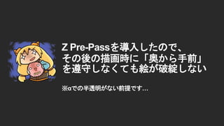 Z Pre-Passを導入したので、
その後の描画時に「奥から手前」
を遵守しなくても絵が破綻しない
※&alpha;での半透明がない前提です&hellip;
 