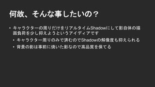 何故、そんな事したいの？
&bull; キャラクターの周りだけをリアルタイムShadowにして影自体の描
画負荷を少し抑えようというアイディアです
&bull; キャラクター周りのみで済むのでShadowの解像度も抑えられる
&bull; 背景の影は事前に焼いた影なので高品質を保てる
 