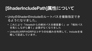 [ShaderIncludePath]属性について
&bull; UnityのShaderのincludeのルートパスを複数指定でき
るようになりました。
&bull; これにより「Assetsからの絶対パスを都度書く」 or 「相対パス
を気にしながら書く」必要がなくなりました
&bull; UnityのLWRP/HDRPはコチラの仕組みを利用して、Includeを省
略して記述しています。
 
