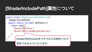 [ShaderIncludePath]属性について
public class ShaderIncludePathSetting{
[ShaderIncludePath]
public static string[] GetPaths(){
return new[]{
"Assets/SRP/Core/",
"Assets/SRP/LightWeightPipeline/",
};
}
} Shader内のincludeをコチラからの相対パスで
指定できるようになります。
 