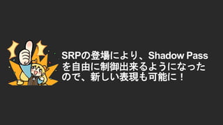 SRPの登場により、Shadow Pass
を自由に制御出来るようになった
ので、新しい表現も可能に！
 