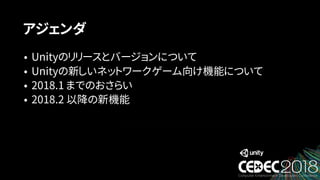 アジェンダ
• Unityのリリースとバージョンについて
• Unityの新しいネットワークゲーム向け機能について
• 2018.1 までのおさらい
• 2018.2 以降の新機能
 