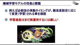 機械学習モデルの性能と課題 
例えば必殺技の発動タイミングが、難易度設定に応じ
て変更（学習）される事を確認 
© 大森藤ノ・SBクリエイティブ/ダンまち2製作委員会  
学習速度はまだ実運用するには厳しい 
 