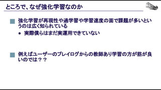 ところで、なぜ強化学習なのか 
強化学習が再現性や過学習や学習速度の面で課題が多いとい
うのは広く知られている 
● 実際僕らはまだ実運用できていない 
例えばユーザーのプレイログからの教師あり学習の方が筋が良
いのでは？？ 
 