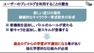 ユーザーのプレイログを利用することの懸念 
新しい遊びの提供 
継続的なキャラクター育成欲求の形成 
 
新機能を追加し、バトルのルールが変わる 
新キャラを追加し、新スキルが登場する 
過去ログからの学習が不適切になる事があり 
強化学習的な仕組みが必須
 