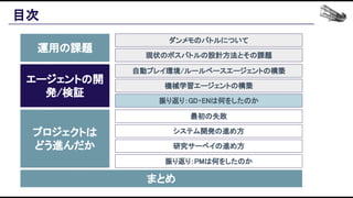 目次 
運用の課題 
エージェントの開
発/検証 
プロジェクトは 
どう進んだか 
まとめ 
ダンメモのバトルについて 
現状のボスバトルの設計方法とその課題 
自動プレイ環境/ルールベースエージェントの構築 
機械学習エージェントの構築 
振り返り：GD・ENは何をしたのか 
最初の失敗 
システム開発の進め方 
研究サーベイの進め方 
振り返り：PMは何をしたのか 
 