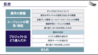 目次 
運用の課題 
エージェントの開
発/検証 
プロジェクトは 
どう進んだか 
まとめ 
ダンメモのバトルについて 
現状のボスバトルの設計方法とその課題 
自動プレイ環境/ルールベースエージェントの構築 
機械学習エージェントの構築 
振り返り：GD・ENは何をしたのか 
最初の失敗 
システム開発の進め方 
研究サーベイの進め方 
振り返り：PMは何をしたのか 
 
