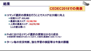 結果 
コマンド選択の探索を行うことでスコアは大幅に向上 
初期スコア：933,480 
最適化後スコア：15,199,704 
人間の最高スコア： 24,278,700 
(人の壁は厚い) 
 
PvBにおけるコマンド選択の探索はかなり成功 
 
ターン毎の状況判断、強化学習の検証等は今後の課題 
※有限時間で探索を打ち切っているので、大域的な最適解には至っていない 
CEDEC2018での発表
 