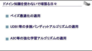 ドメイン知識を使わないで頑張る日々 
A3C等の強化学習アルゴリズムの適用 
ベイズ最適化の適用 
UDB1等の多腕バンディットアルゴリズムの適用 
 