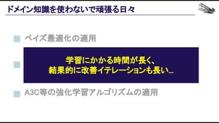ドメイン知識を使わないで頑張る日々 
A3C等の強化学習アルゴリズムの適用 
ベイズ最適化の適用 
UDB1等の多腕バンディットアルゴリズムの適用 
学習にかかる時間が長く、 
結果的に改善イテレーションも長い... 
 