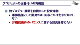 プロジェクトの位置付けの再確認 
他プロダクト展開を前提にした投資案件 
● 単体施策として開発コスト回収とかはあまり気にし
ない 
● 非機能要件のバランスに関する知見を貯めたい 
 