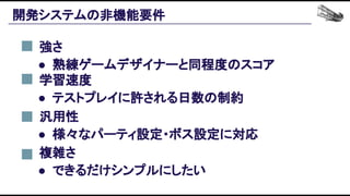 開発システムの非機能要件 
強さ 
● 熟練ゲームデザイナーと同程度のスコア 
学習速度 
● テストプレイに許される日数の制約 
汎用性 
● 様々なパーティ設定・ボス設定に対応 
複雑さ 
● できるだけシンプルにしたい 
 