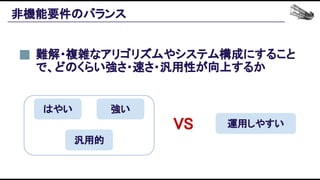 非機能要件のバランス 
難解・複雑なアリゴリズムやシステム構成にすること
で、どのくらい強さ・速さ・汎用性が向上するか 
汎用的 
はやい  強い 
運用しやすい VS 
 