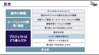 目次 
運用の課題 
エージェントの開
発/検証 
プロジェクトは 
どう進んだか 
まとめ 
ダンメモのバトルについて 
現状のボスバトルの設計方法とその課題 
自動プレイ環境/ルールベースエージェントの構築 
機械学習エージェントの構築 
振り返り：GD・ENは何をしたのか 
最初の失敗 
システム開発の進め方 
研究サーベイの進め方 
振り返り：PMは何をしたのか 
 