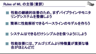 Rules of ML の主張（意訳） 
性能の継続的改善のため、まずパイプラインやモニタ
リングシステムを整備しよう 
性能改善には、アルゴリズムより特徴量が重要な場
合がほとんどだ 
簡単に性能解析できるベースラインのモデルを作ろう 
システムはできるだけシンプルさを保つようにしよう 
 