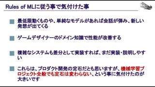 Rules of MLに従う事で気付けた事 
最低限動くものや、単純なモデルがあれば会話が弾み、新しい
発想が出てくる 
ゲームデザイナーのドメイン知識で性能が改善する 
これらは、プロダクト開発の定石だとも思いますが、機械学習プ
ロジェクト全般でも定石は変わらない、という事に気付けたのが
大きいです 
複雑なシステムも差分として実装すれば、まだ実装・説明しやす
い 
 