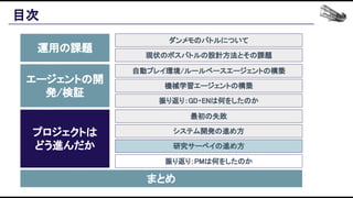 目次 
運用の課題 
エージェントの開
発/検証 
プロジェクトは 
どう進んだか 
まとめ 
ダンメモのバトルについて 
現状のボスバトルの設計方法とその課題 
自動プレイ環境/ルールベースエージェントの構築 
機械学習エージェントの構築 
振り返り：GD・ENは何をしたのか 
最初の失敗 
システム開発の進め方 
研究サーベイの進め方 
振り返り：PMは何をしたのか 
 