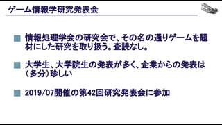 ゲーム情報学研究発表会 
大学生、大学院生の発表が多く、企業からの発表は
（多分）珍しい 
情報処理学会の研究会で、その名の通りゲームを題
材にした研究を取り扱う。査読なし。 
2019/07開催の第42回研究発表会に参加 
 