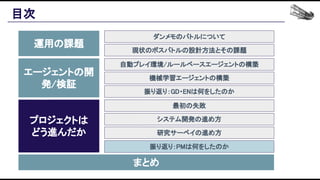 目次 
運用の課題 
エージェントの開
発/検証 
プロジェクトは 
どう進んだか 
まとめ 
ダンメモのバトルについて 
現状のボスバトルの設計方法とその課題 
自動プレイ環境/ルールベースエージェントの構築 
機械学習エージェントの構築 
振り返り：GD・ENは何をしたのか 
最初の失敗 
システム開発の進め方 
研究サーベイの進め方 
振り返り：PMは何をしたのか 
 