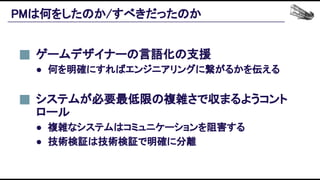 PMは何をしたのか/すべきだったのか 
システムが必要最低限の複雑さで収まるようコント
ロール 
● 複雑なシステムはコミュニケーションを阻害する 
● 技術検証は技術検証で明確に分離 
ゲームデザイナーの言語化の支援 
● 何を明確にすればエンジニアリングに繋がるかを伝える 
 