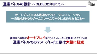 通常バトルの設計 〜CEDEC2018にて〜 
高速且つ自動でオートプレイを行うシミュレーターを開発したことにより 
通常バトルでのテストプレイ工数は大幅に軽減 
オートプレイによる最適なパラメータシミュレーション 
〜自動化時代のゲームフレームワークに求められること〜
 