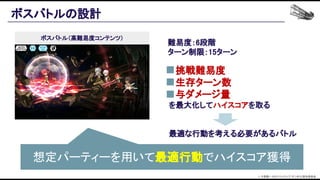 　挑戦難易度 
　生存ターン数 
　与ダメージ量　 
を最大化してハイスコアを取る 
 
 
最適な行動を考える必要があるバトル 
ボスバトルの設計 
難易度：6段階 
ターン制限：15ターン 
 
 
ボスバトル（高難易度コンテンツ）
© 大森藤ノ・SBクリエイティブ/ダンまち2製作委員会  
想定パーティーを用いて最適行動でハイスコア獲得 
 