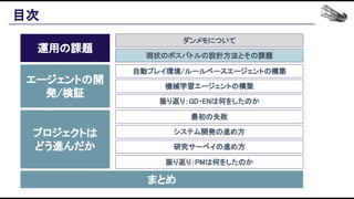 目次 
運用の課題 
エージェントの開
発/検証 
プロジェクトは 
どう進んだか 
まとめ 
ダンメモについて 
現状のボスバトルの設計方法とその課題 
自動プレイ環境/ルールベースエージェントの構築 
機械学習エージェントの構築 
振り返り：GD・ENは何をしたのか 
最初の失敗 
システム開発の進め方 
研究サーベイの進め方 
振り返り：PMは何をしたのか 
 