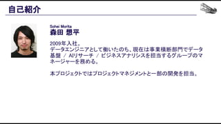 自己紹介 
Sohei Morita 
森田 想平 
 
2009年入社。 
データエンジニアとして働いたのち、現在は事業横断部門でデータ
基盤 / AIリサーチ / ビジネスアナリシスを担当するグループのマ
ネージャーを務める。 
 
本プロジェクトではプロジェクトマネジメントと一部の開発を担当。 
 
 