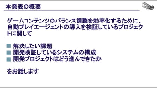 本発表の概要 
ゲームコンテンツのバランス調整を効率化するために、
自動プレイエージェントの導入を検証しているプロジェク
トに関して 
 
● 解決したい課題 
● 開発検証しているシステムの構成 
● 開発プロジェクトはどう進んできたか 
 
をお話します 
 
