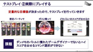 定量的な目標値が決まったので、テストプレイを行っていきます 
テストプレイ ②実際にプレイする 
課題 
ダンメモのバトルに慣れたゲームデザイナーでないとハイ
スコアを出せるコマンド選択ができない 
想定パーティで  ボスと戦って  どれくらいのスコアが出せるか 
© 大森藤ノ・SBクリエイティブ/ダンまち2製作委員会  
 