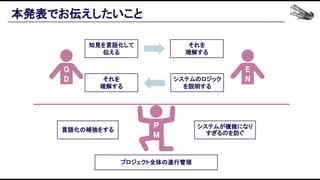 本発表でお伝えしたいこと 
G
D 
E
N 
P
M 
知見を言語化して
伝える 
それを 
理解する 
プロジェクト全体の進行管理 
それを 
理解する 
システムのロジック
を説明する 
システムが複雑になり
すぎるのを防ぐ 
言語化の補強をする 
 