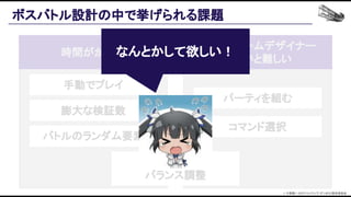 ボスバトル設計の中で挙げられる課題 
手動でプレイ 
時間がかかる 
熟練のゲームデザイナー 
でないと難しい 
膨大な検証数 
バトルのランダム要素 
パーティを組む 
コマンド選択 
スムーズな 
バランス調整 
なんとかして欲しい！ 
© 大森藤ノ・SBクリエイティブ/ダンまち2製作委員会  
 